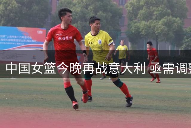 中国女篮今晚再战意大利 亟需调整状态备战世界杯