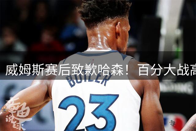 威姆斯赛后致歉哈森！百分大战高光片段引球迷热议