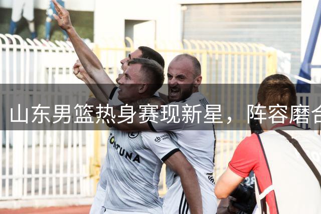山东男篮热身赛现新星，阵容磨合显现双重收获