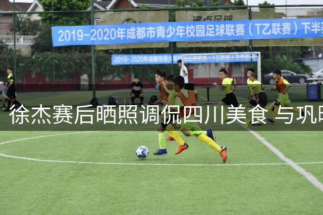 徐杰赛后晒照调侃四川美食 与巩晓彬同框引关注