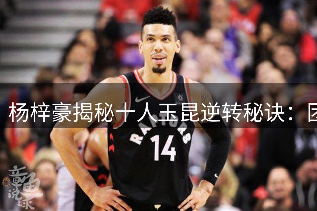 杨梓豪揭秘十人玉昆逆转秘诀：团队协作铸就点球奇迹