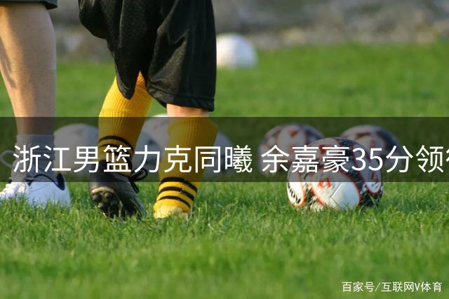 浙江男篮力克同曦 余嘉豪35分领衔全队