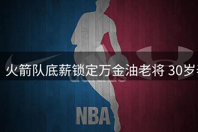 火箭队底薪锁定万金油老将 30岁泰特成休城阵容关键拼图