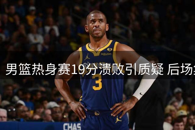 男篮热身赛19分溃败引质疑 后场集体哑火赵睿遭雪藏