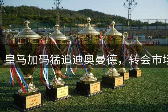 皇马加码猛追迪奥曼德，转会市场激战升温