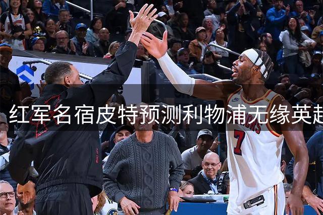 红军名宿皮特预测利物浦无缘英超四强，枪手曼城领跑前四