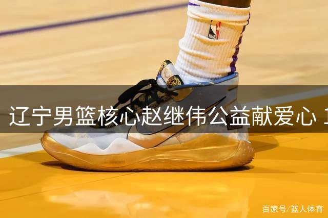 辽宁男篮核心赵继伟公益献爱心 10万元支援家乡抗洪救灾